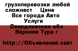 грузоперевозки любой сложнаст  › Цена ­ 100 - Все города Авто » Услуги   . Свердловская обл.,Верхняя Тура г.